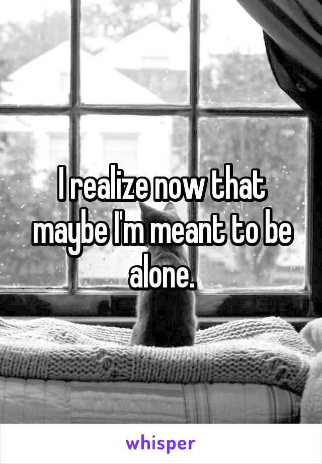 I realize now that maybe I'm meant to be alone.