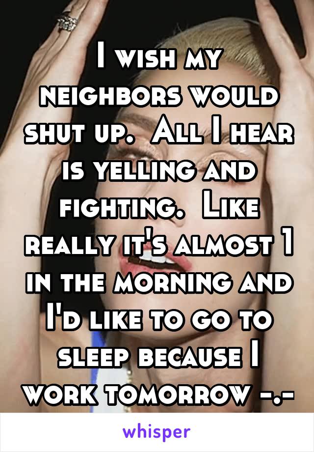 I wish my neighbors would shut up.  All I hear is yelling and fighting.  Like really it's almost 1 in the morning and I'd like to go to sleep because I work tomorrow -.-