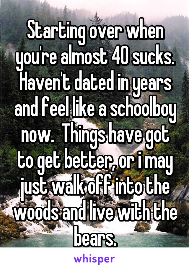 Starting over when you're almost 40 sucks. Haven't dated in years and feel like a schoolboy now.  Things have got to get better, or i may just walk off into the woods and live with the bears.