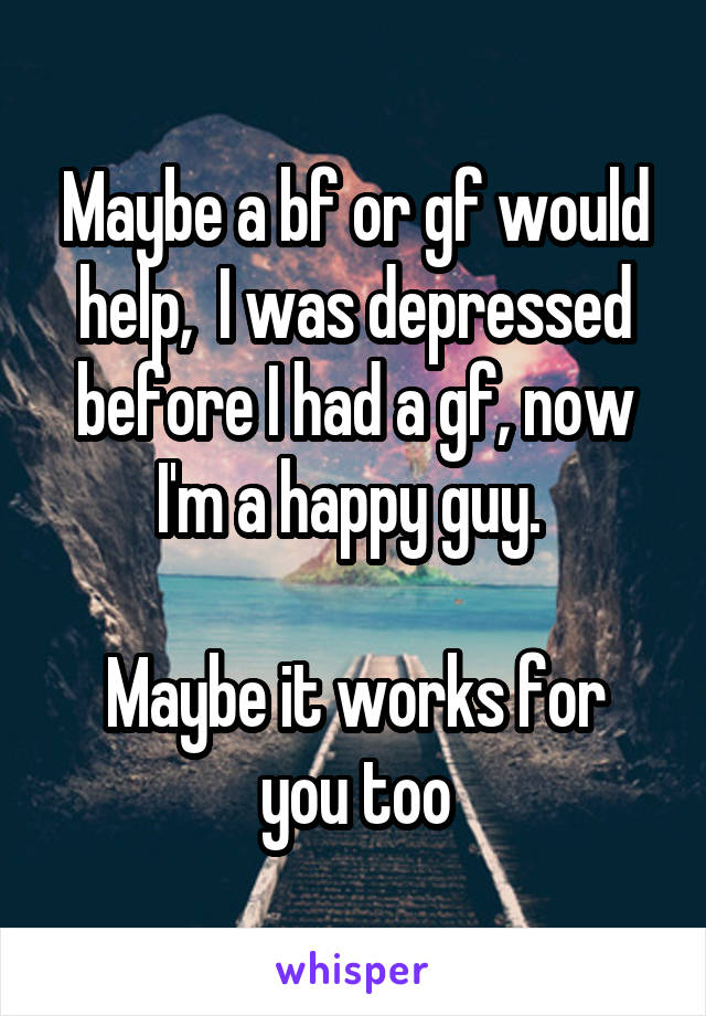 Maybe a bf or gf would help,  I was depressed before I had a gf, now I'm a happy guy. 

Maybe it works for you too