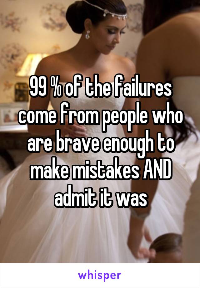99 % of the failures come from people who are brave enough to make mistakes AND admit it was