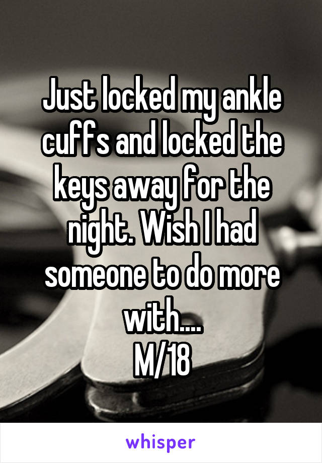 Just locked my ankle cuffs and locked the keys away for the night. Wish I had someone to do more with....
M/18