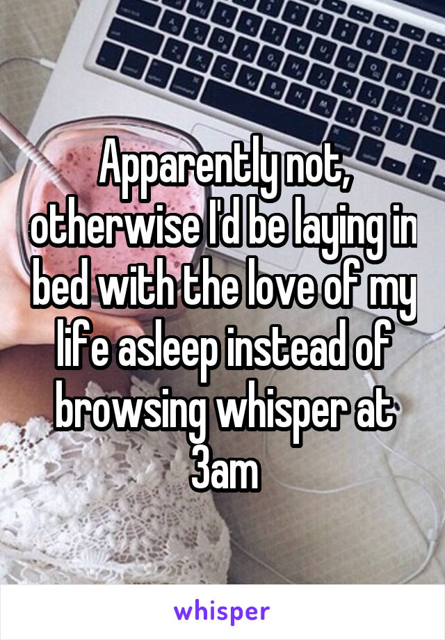 Apparently not, otherwise I'd be laying in bed with the love of my life asleep instead of browsing whisper at 3am