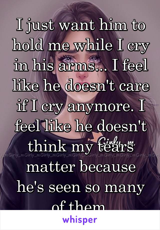 I just want him to hold me while I cry in his arms... I feel like he doesn't care if I cry anymore. I feel like he doesn't think my tears matter because he's seen so many of them.