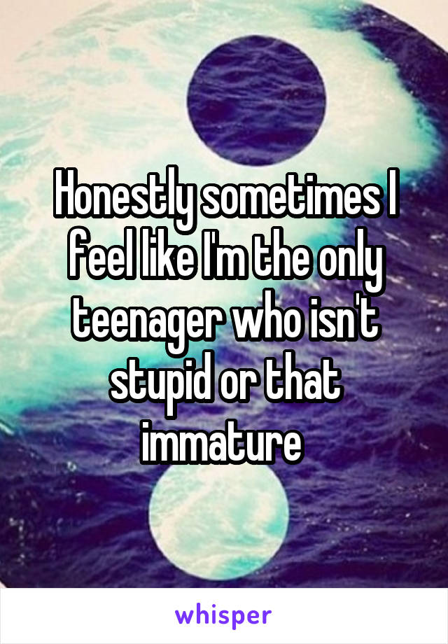 Honestly sometimes I feel like I'm the only teenager who isn't stupid or that immature 