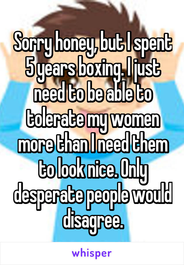Sorry honey, but I spent 5 years boxing. I just need to be able to tolerate my women more than I need them to look nice. Only desperate people would disagree.