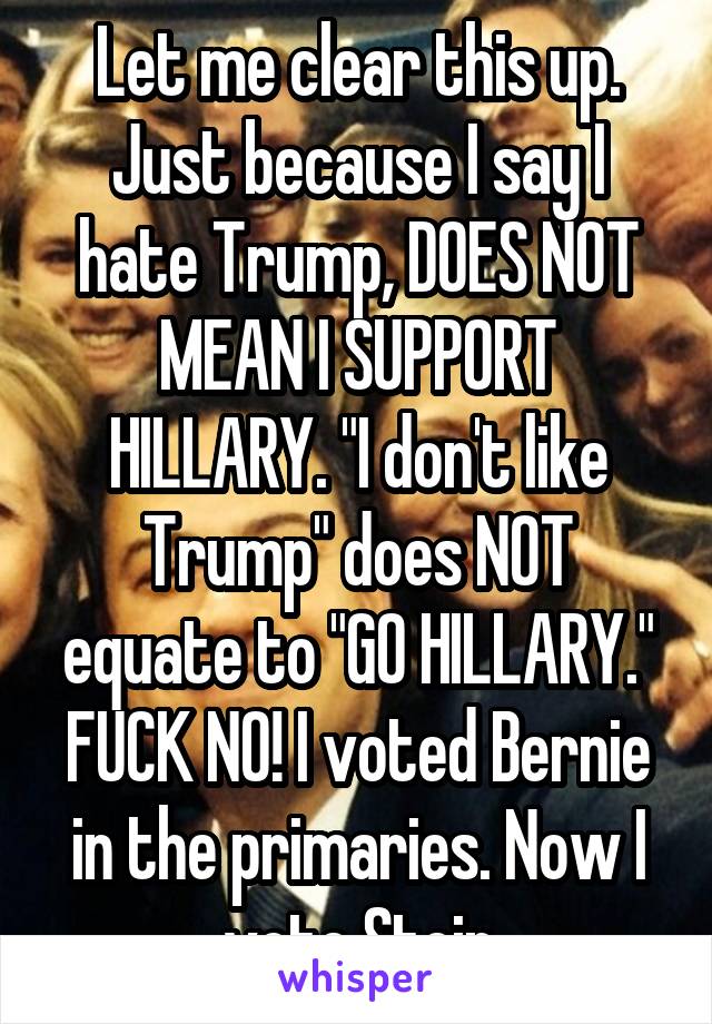 Let me clear this up. Just because I say I hate Trump, DOES NOT MEAN I SUPPORT HILLARY. "I don't like Trump" does NOT equate to "GO HILLARY." FUCK NO! I voted Bernie in the primaries. Now I vote Stein