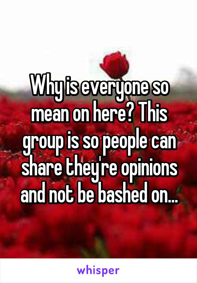 Why is everyone so mean on here? This group is so people can share they're opinions and not be bashed on...