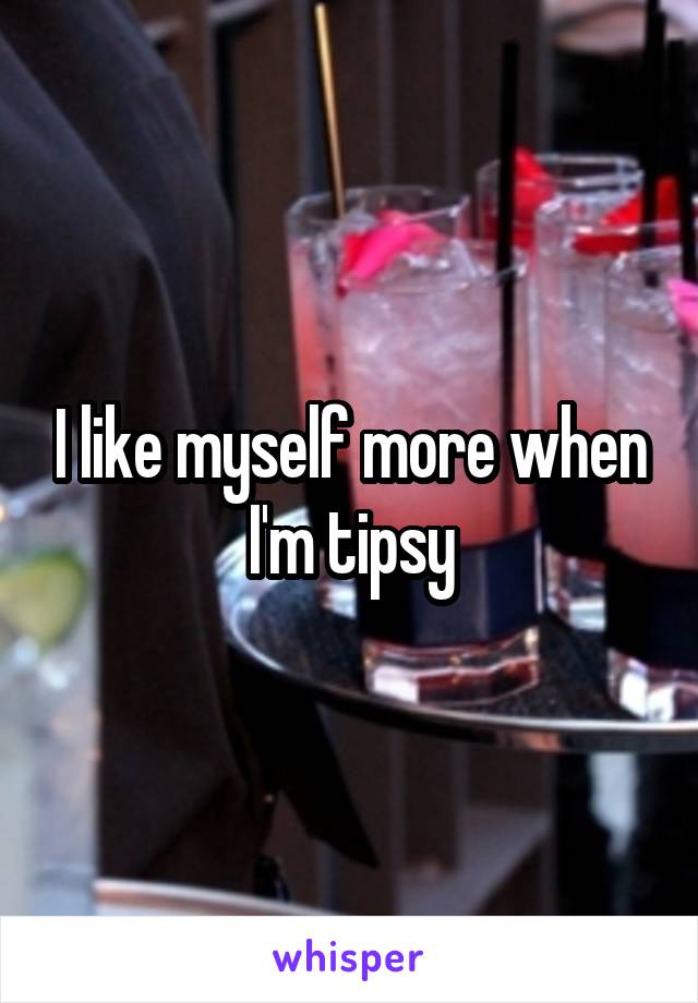 I like myself more when I'm tipsy