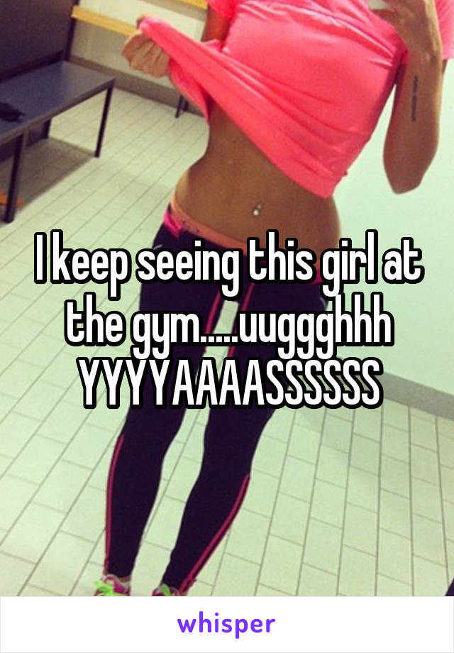 I keep seeing this girl at the gym.....uuggghhh YYYYAAAASSSSSS