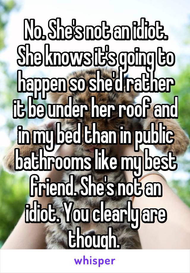 No. She's not an idiot. She knows it's going to happen so she'd rather it be under her roof and in my bed than in public bathrooms like my best friend. She's not an idiot. You clearly are though. 