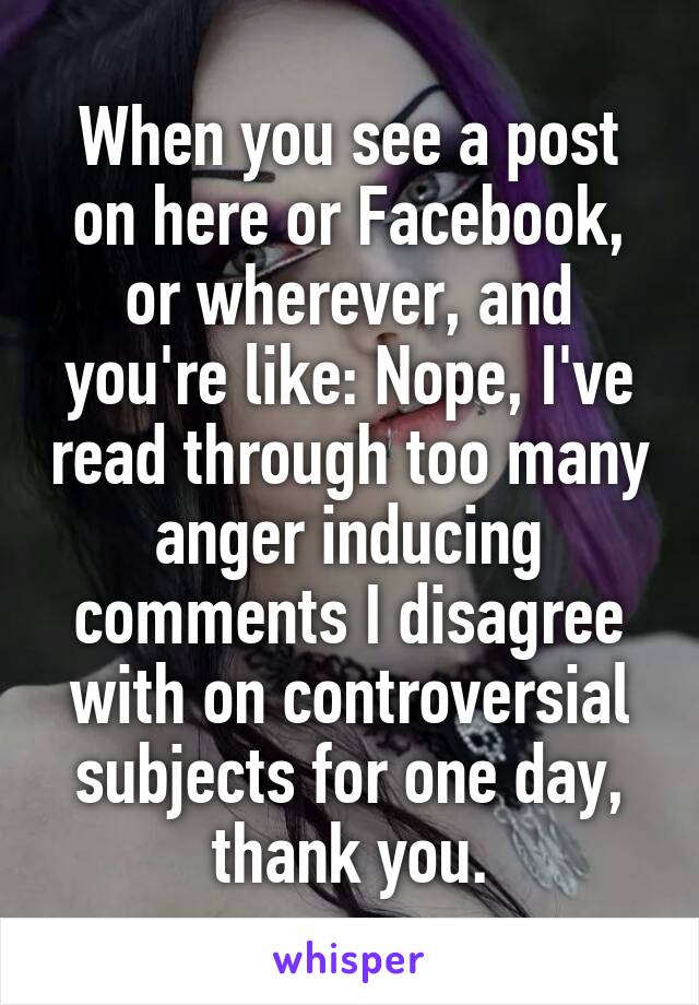 When you see a post on here or Facebook, or wherever, and you're like: Nope, I've read through too many anger inducing comments I disagree with on controversial subjects for one day,
thank you.