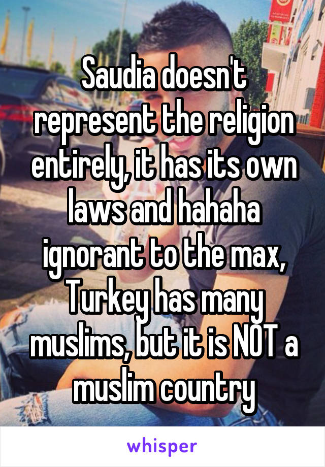 Saudia doesn't represent the religion entirely, it has its own laws and hahaha ignorant to the max, Turkey has many muslims, but it is NOT a muslim country