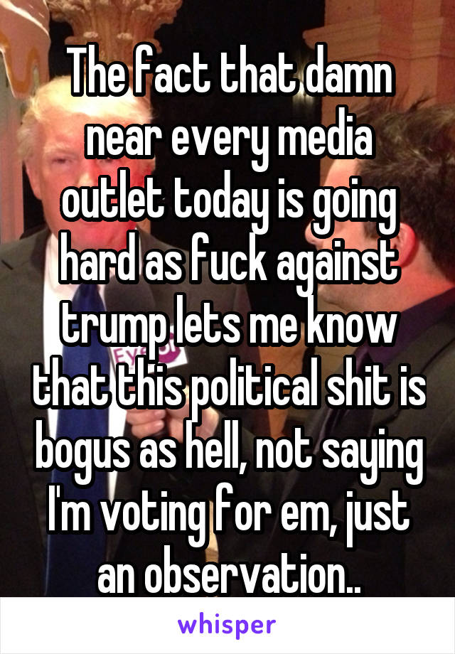 The fact that damn near every media outlet today is going hard as fuck against trump lets me know that this political shit is bogus as hell, not saying I'm voting for em, just an observation..