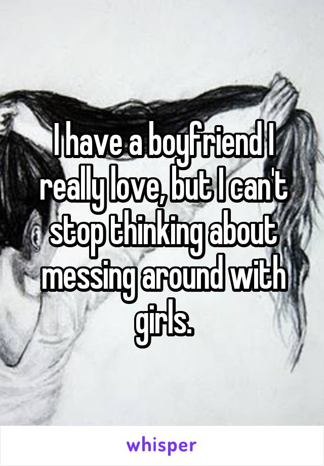 I have a boyfriend I really love, but I can't stop thinking about messing around with girls.