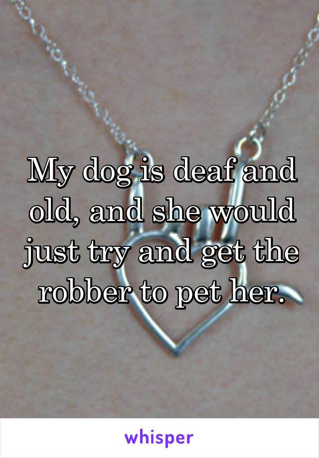 My dog is deaf and old, and she would just try and get the robber to pet her.