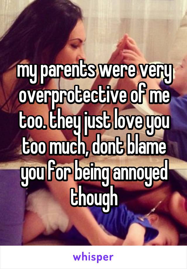 my parents were very overprotective of me too. they just love you too much, dont blame you for being annoyed though