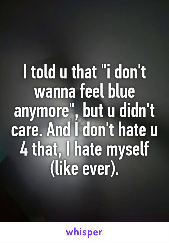 I told u that "i don't wanna feel blue anymore", but u didn't care. And I don't hate u 4 that, I hate myself (like ever).