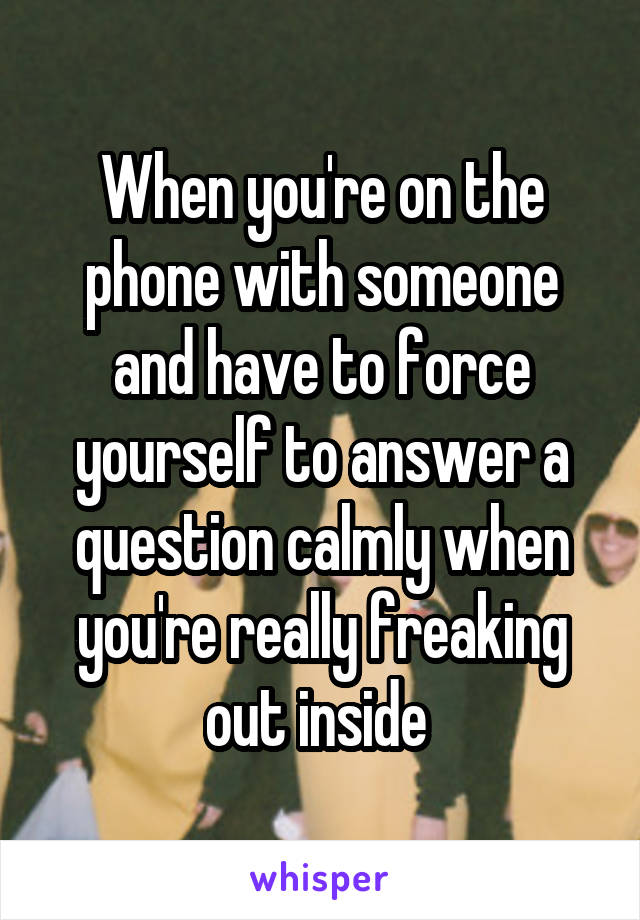 When you're on the phone with someone and have to force yourself to answer a question calmly when you're really freaking out inside 