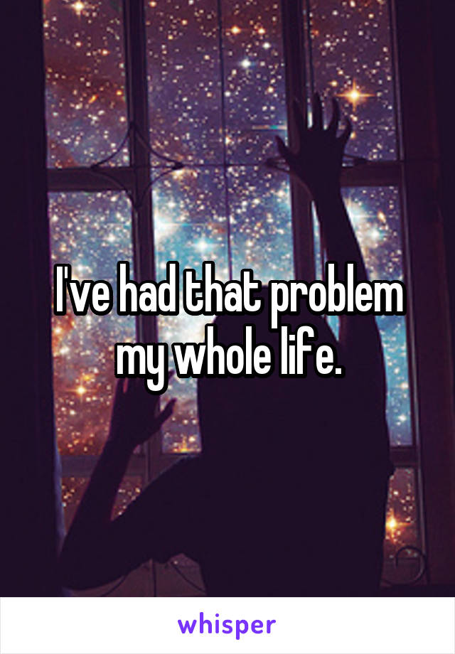 I've had that problem my whole life.