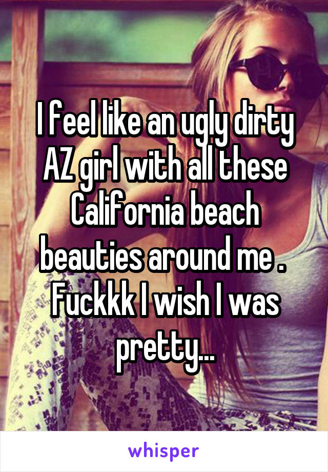 I feel like an ugly dirty AZ girl with all these California beach beauties around me .  Fuckkk I wish I was pretty...