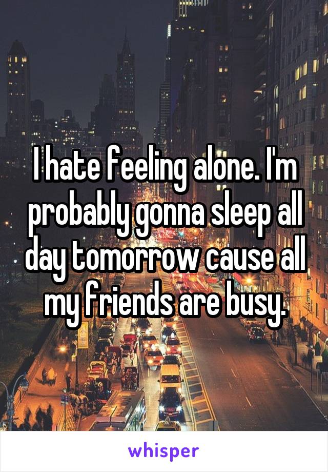 I hate feeling alone. I'm probably gonna sleep all day tomorrow cause all my friends are busy.