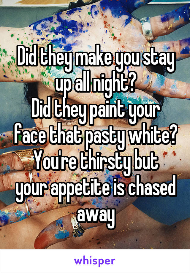 Did they make you stay up all night?
Did they paint your face that pasty white?
You're thirsty but your appetite is chased away