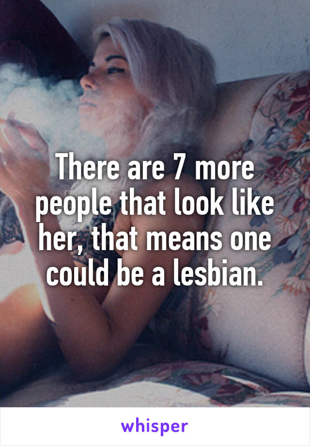 There are 7 more people that look like her, that means one could be a lesbian.