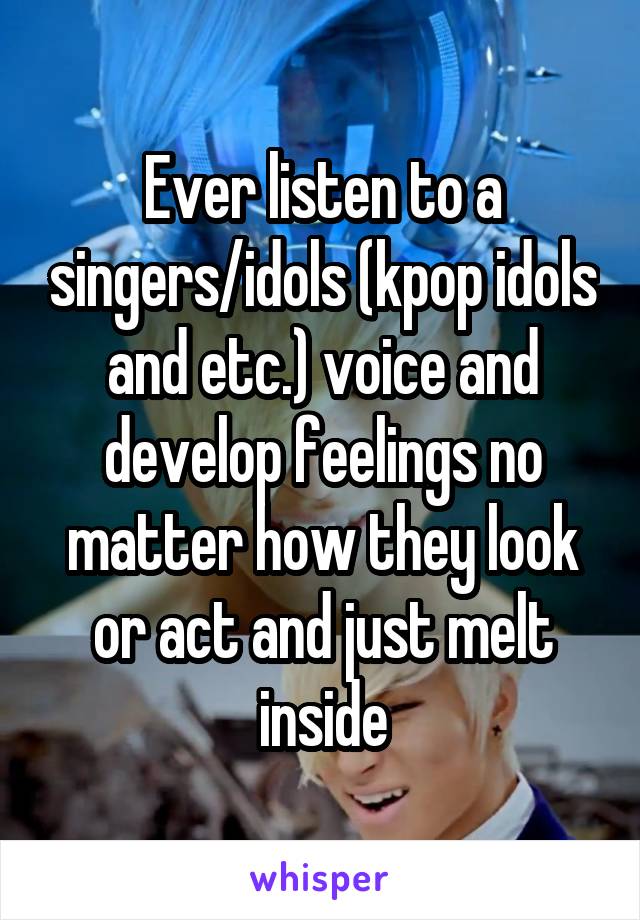 Ever listen to a singers/idols (kpop idols and etc.) voice and develop feelings no matter how they look or act and just melt inside