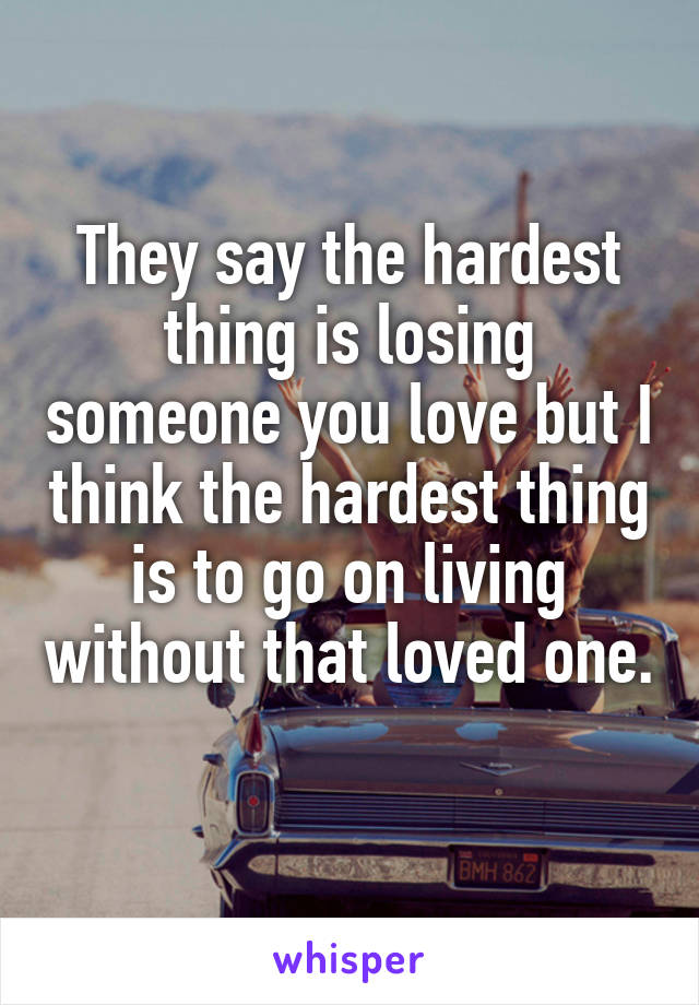 They say the hardest thing is losing someone you love but I think the hardest thing is to go on living without that loved one. 