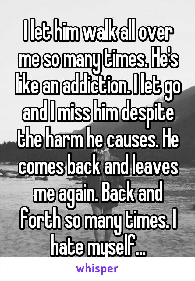 I let him walk all over me so many times. He's like an addiction. I let go and I miss him despite the harm he causes. He comes back and leaves me again. Back and forth so many times. I hate myself...