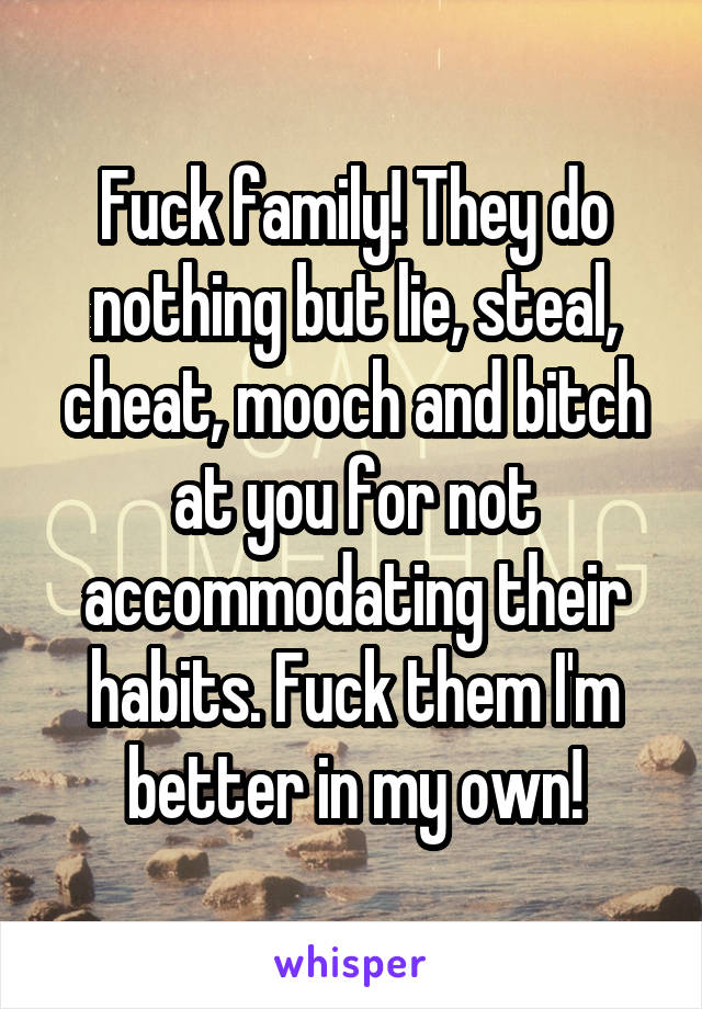 Fuck family! They do nothing but lie, steal, cheat, mooch and bitch at you for not accommodating their habits. Fuck them I'm better in my own!