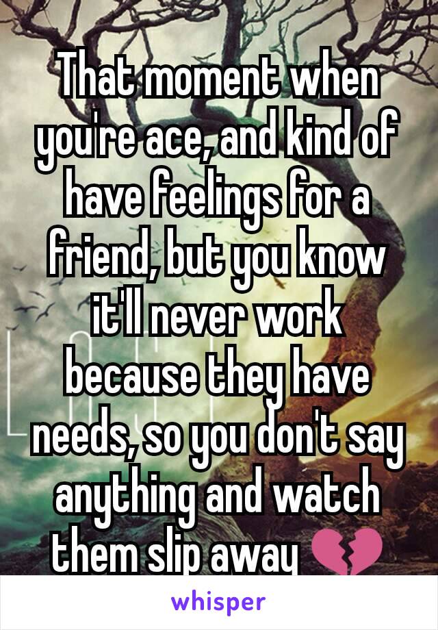 That moment when you're ace, and kind of have feelings for a friend, but you know it'll never work  because they have needs, so you don't say anything and watch them slip away 💔