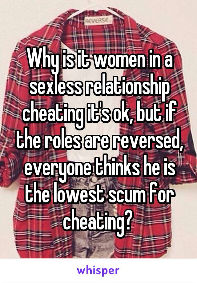 Why is it women in a sexless relationship cheating it's ok, but if the roles are reversed, everyone thinks he is the lowest scum for cheating? 