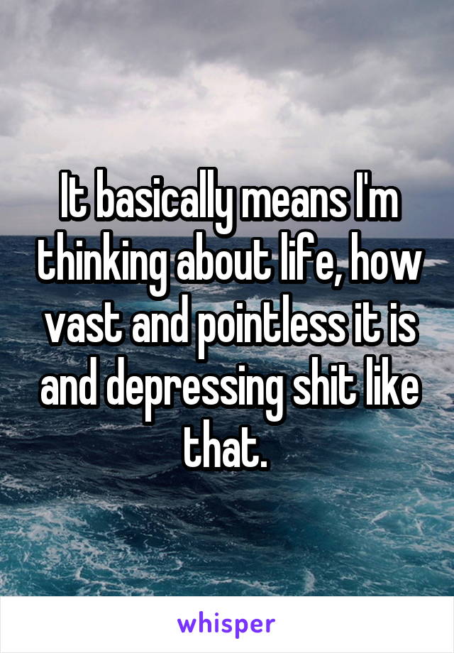 It basically means I'm thinking about life, how vast and pointless it is and depressing shit like that. 