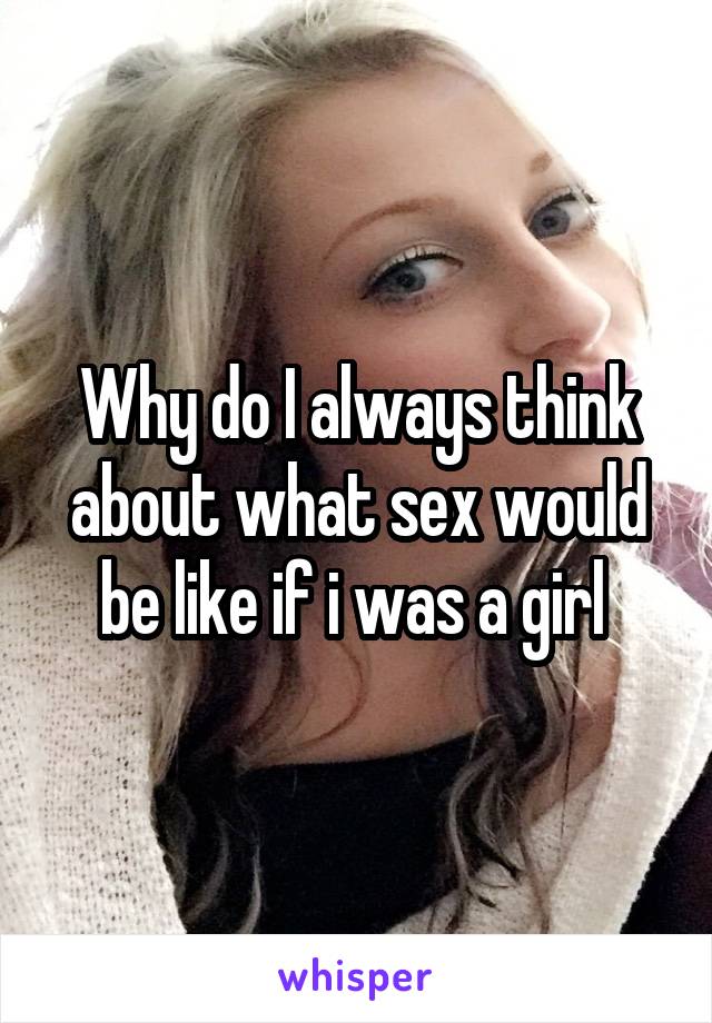 Why do I always think about what sex would be like if i was a girl 