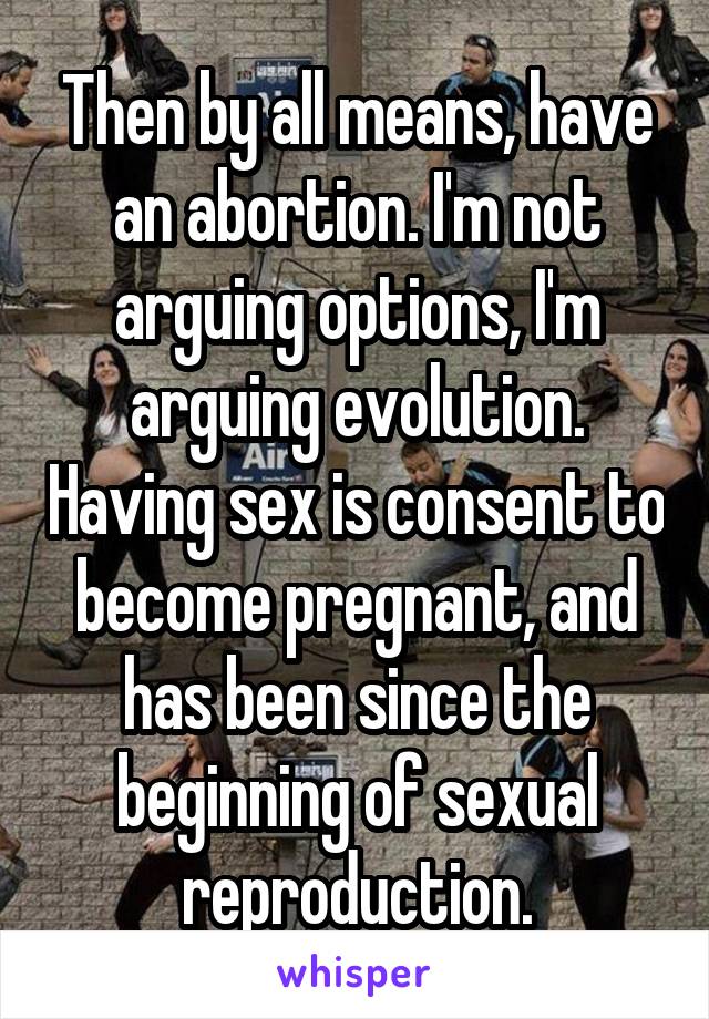 Then by all means, have an abortion. I'm not arguing options, I'm arguing evolution. Having sex is consent to become pregnant, and has been since the beginning of sexual reproduction.