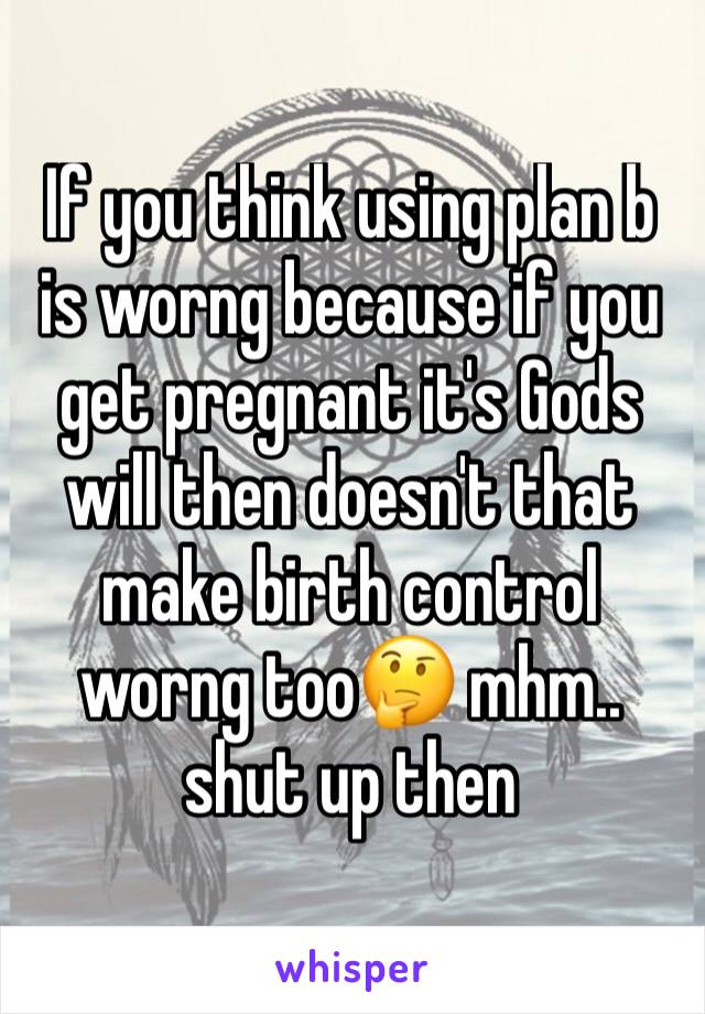 If you think using plan b is worng because if you get pregnant it's Gods will then doesn't that make birth control worng too🤔 mhm.. shut up then 