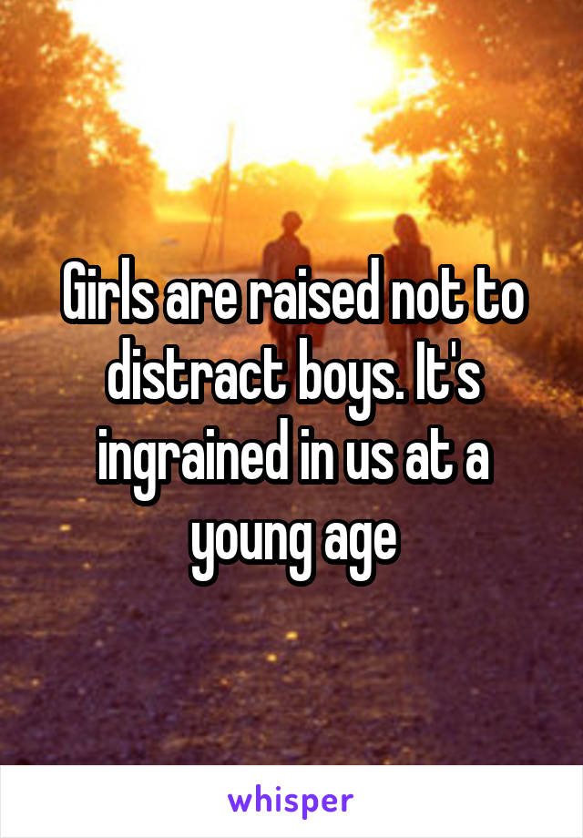 Girls are raised not to distract boys. It's ingrained in us at a young age