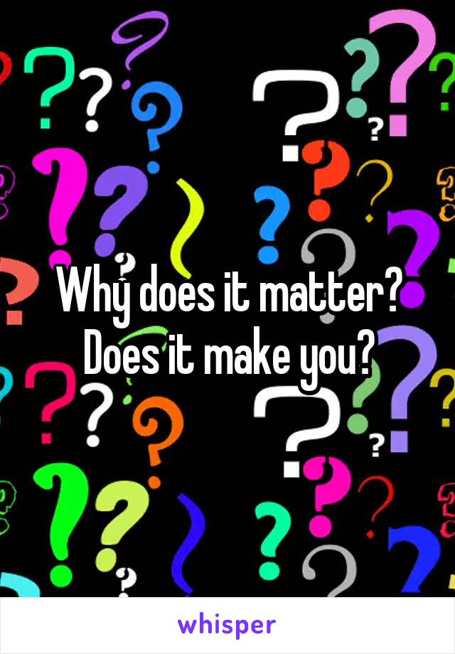 Why does it matter?
Does it make you?