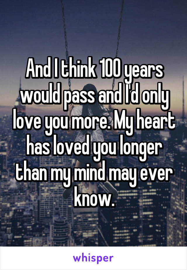 And I think 100 years would pass and I'd only love you more. My heart has loved you longer than my mind may ever know.