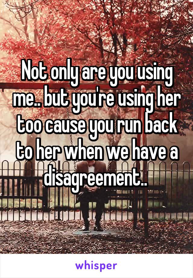 Not only are you using me.. but you're using her too cause you run back to her when we have a disagreement.. 
