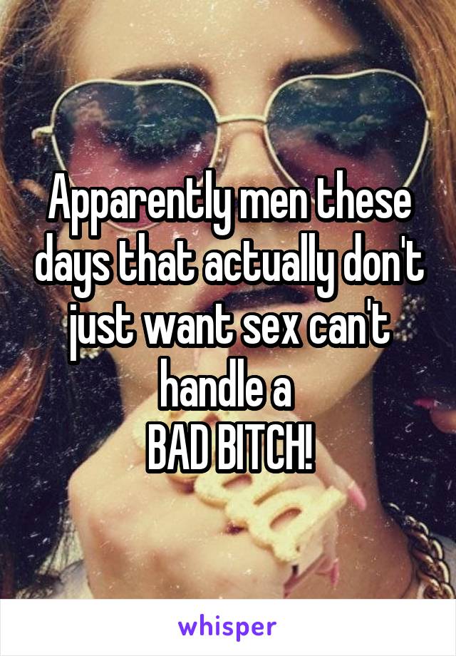 Apparently men these days that actually don't just want sex can't handle a 
BAD BITCH!