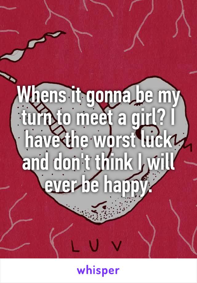 Whens it gonna be my turn to meet a girl? I have the worst luck and don't think I will ever be happy.