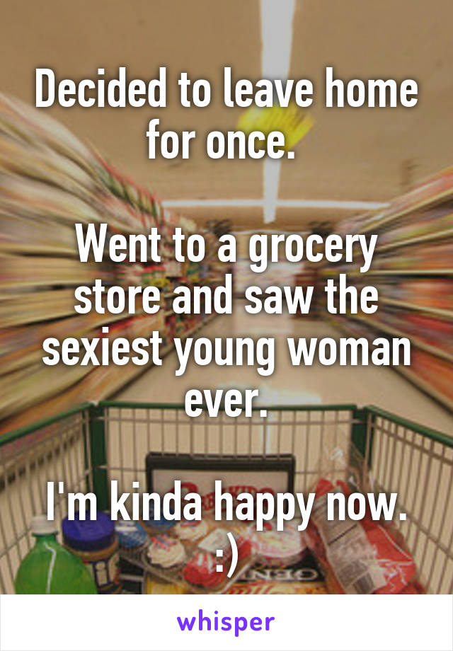 Decided to leave home for once. 

Went to a grocery store and saw the sexiest young woman ever.

I'm kinda happy now. :)