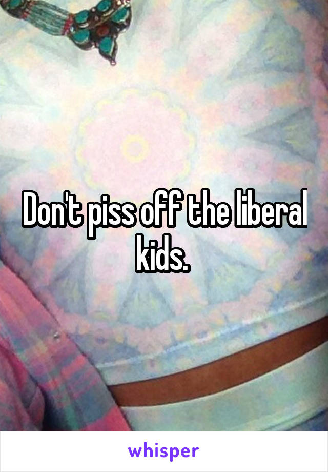 Don't piss off the liberal kids. 
