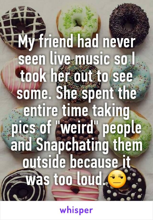 My friend had never seen live music so I took her out to see some. She spent the entire time taking pics of "weird" people and Snapchating them outside because it was too loud.😒