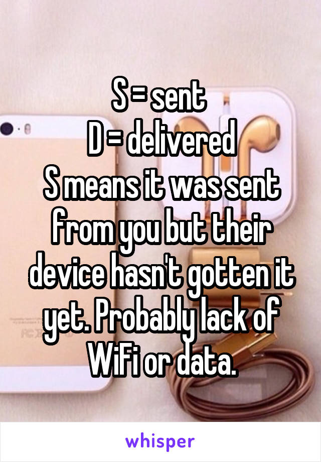 S = sent 
D = delivered
S means it was sent from you but their device hasn't gotten it yet. Probably lack of WiFi or data.