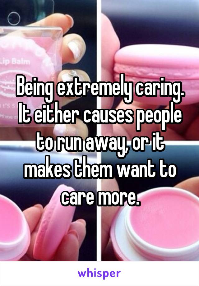Being extremely caring. It either causes people to run away, or it makes them want to care more.