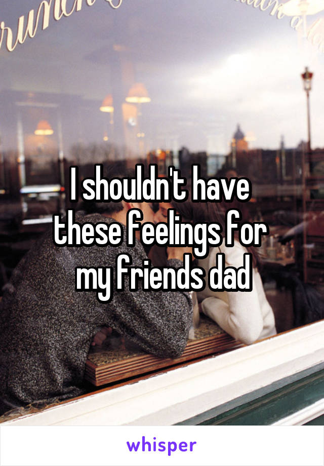 I shouldn't have 
these feelings for 
my friends dad